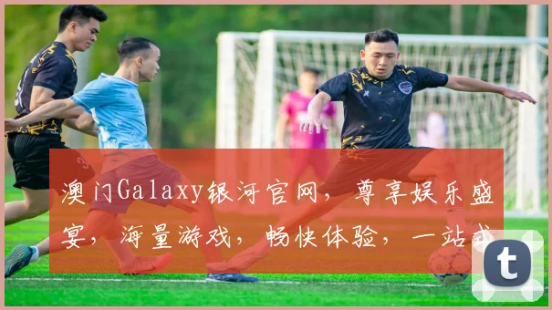 澳门Galaxy银河官网，尊享娱乐盛宴，海量游戏，畅快体验，一站式服务，尽在其中，不容错过